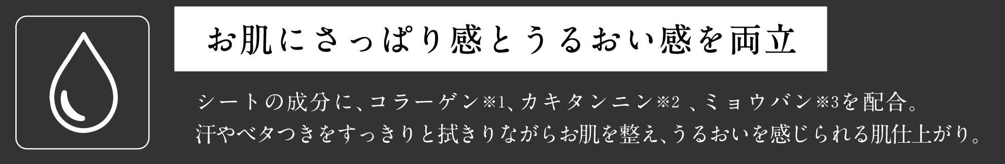 お肌にさっぱり感とうるおい感を両立 シートの成分に、コラーゲン※1、カキタンニン※2 、ミョウバン※3を配合。汗やベタつきをすっきりと拭きりながらお肌を整え、うるおいを感じられる肌仕上がり。