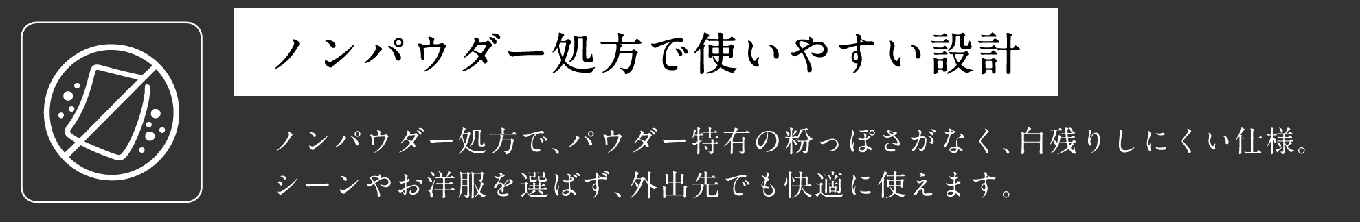 ノンパウダー処方で使いやすい設計 ノンパウダー処方で、パウダー特有の粉っぽさがなく、白残りしにくい仕様。シーンやお洋服を選ばず、外出先でも快適に使えます。