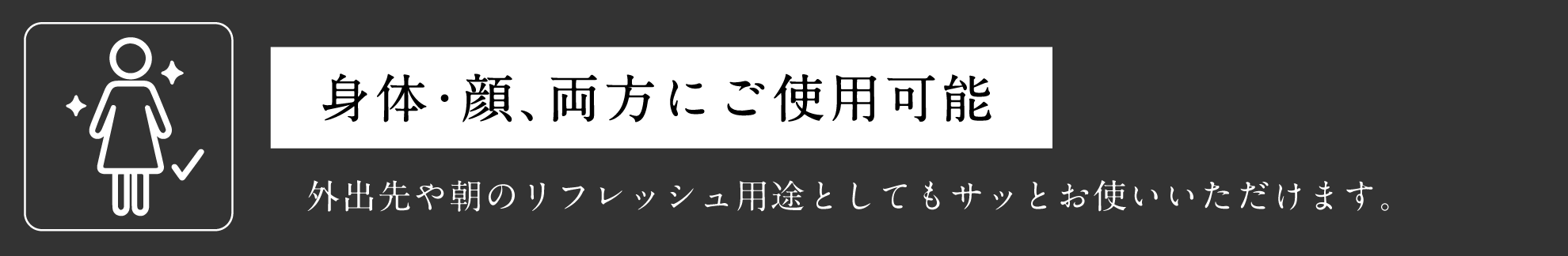 身体・顔、両方にご使用可能 外出先や朝のリフレッシュ用途としてもサッとお使いいただけます。