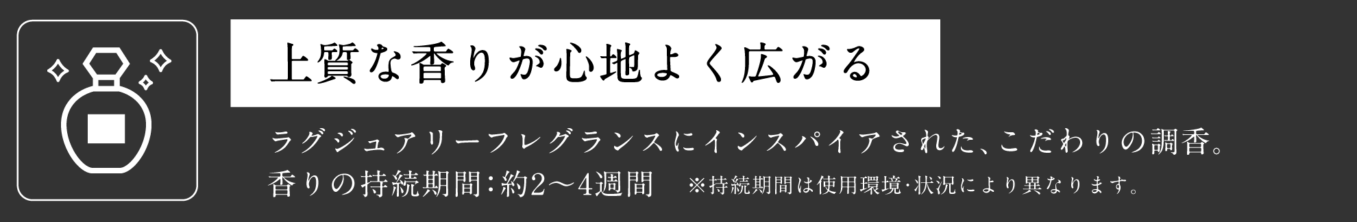 上質な香りが心地よく広がる ラグジュアリーフレグランスにインスパイアされた、こだわりの調香。香りの持続期間：約2～4週間　※持続期間は使用環境・状況により異なります。