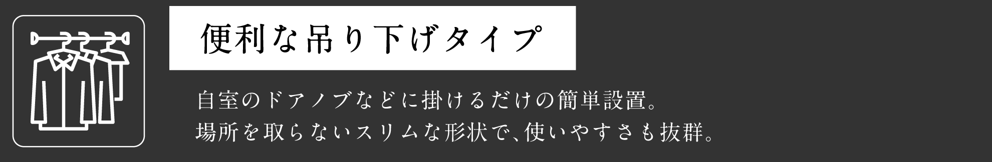 便利な吊り下げタイプ 自室のドアノブなどに掛けるだけの簡単設置。場所を取らないスリムな形状で、使いやすさも抜群。