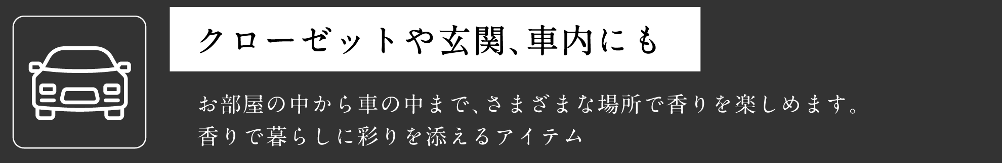 クローゼットや玄関、車内にも お部屋の中から車の中まで、さまざまな場所で香りを楽しめます。香りで暮らしに彩りを添えるアイテム