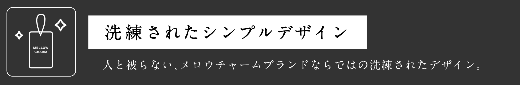 洗練されたシンプルデザイン 人と被らない、メロウチャームブランドならではの洗練されたデザイン。