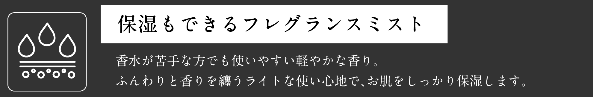 保湿もできるフレグランスミスト 香水が苦手な方でも使いやすい軽やかな香り。ふんわりと香りを纏うライトな使い心地で、お肌をしっかり保湿します。